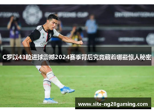 C罗以43粒进球震撼2024赛季背后究竟藏着哪些惊人秘密