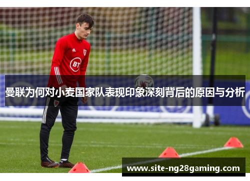 曼联为何对小麦国家队表现印象深刻背后的原因与分析