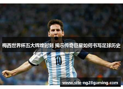 梅西世界杯五大辉煌时刻 揭示传奇巨星如何书写足球历史