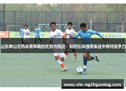 山东泰山无热身赛策略的优势与挑战：如何在高强度备战中保持竞争力