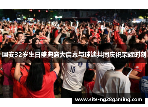 国安32岁生日盛典盛大启幕与球迷共同庆祝荣耀时刻