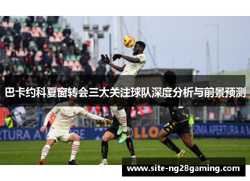 巴卡约科夏窗转会三大关注球队深度分析与前景预测