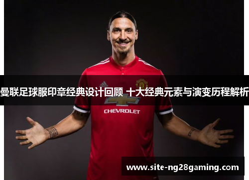 曼联足球服印章经典设计回顾 十大经典元素与演变历程解析