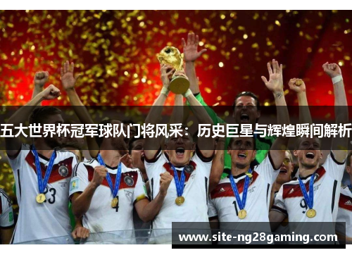 五大世界杯冠军球队门将风采：历史巨星与辉煌瞬间解析