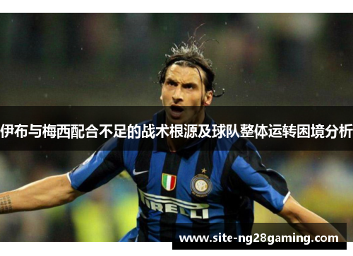 伊布与梅西配合不足的战术根源及球队整体运转困境分析