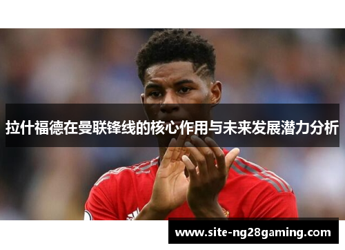 拉什福德在曼联锋线的核心作用与未来发展潜力分析