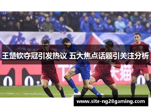 王楚钦夺冠引发热议 五大焦点话题引关注分析