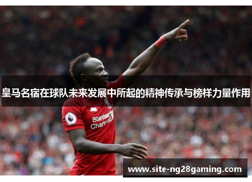 皇马名宿在球队未来发展中所起的精神传承与榜样力量作用
