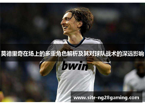 莫德里奇在场上的多重角色解析及其对球队战术的深远影响