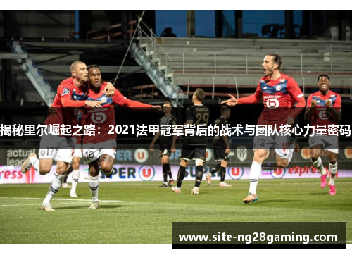 揭秘里尔崛起之路：2021法甲冠军背后的战术与团队核心力量密码