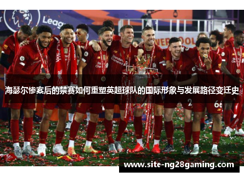 海瑟尔惨案后的禁赛如何重塑英超球队的国际形象与发展路径变迁史