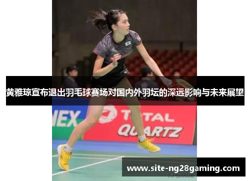 黄雅琼宣布退出羽毛球赛场对国内外羽坛的深远影响与未来展望