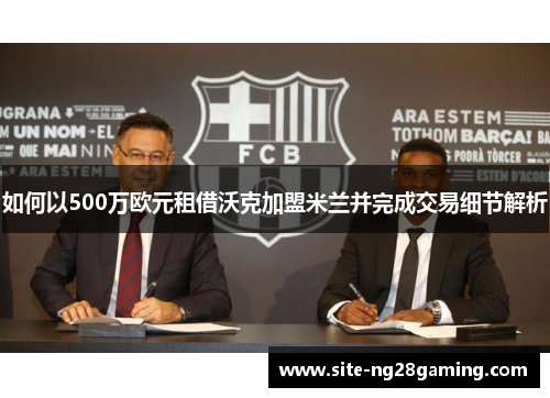 如何以500万欧元租借沃克加盟米兰并完成交易细节解析