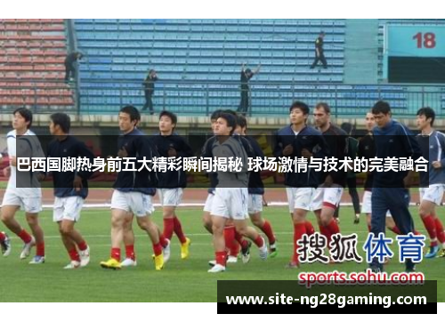 巴西国脚热身前五大精彩瞬间揭秘 球场激情与技术的完美融合
