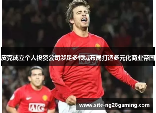 皮克成立个人投资公司涉足多领域布局打造多元化商业帝国